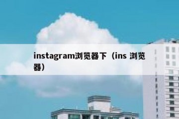 instagram浏览器下（ins 浏览器）