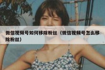 微信视频号如何移除粉丝（微信视频号怎么移除粉丝）