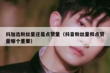 抖加选粉丝量还是点赞量（抖音粉丝量和点赞量哪个重要）