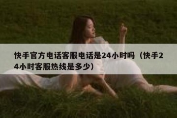 快手官方电话客服电话是24小时吗（快手24小时客服热线是多少）