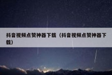 抖音视频点赞神器下载（抖音视频点赞神器下载）