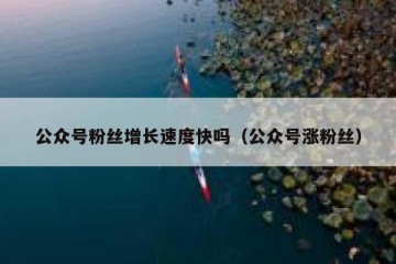 公众号粉丝增长速度快吗（公众号涨粉丝）