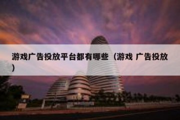 游戏广告投放平台都有哪些（游戏 广告投放）