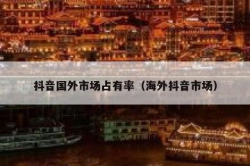抖音国外市场占有率（海外抖音市场）
