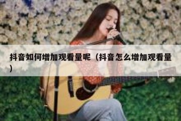 抖音如何增加观看量呢（抖音怎么增加观看量）