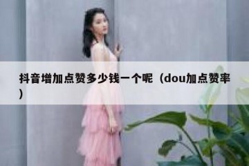 抖音增加点赞多少钱一个呢（dou加点赞率）