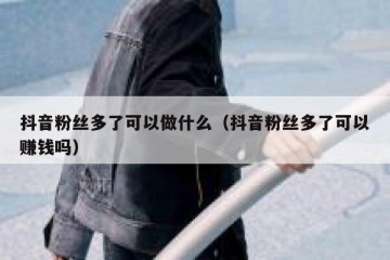 抖音粉丝多了可以做什么（抖音粉丝多了可以赚钱吗）