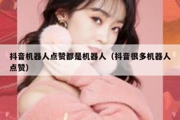 抖音机器人点赞都是机器人（抖音很多机器人点赞）