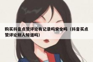 购买抖音点赞评论有记录吗安全吗（抖音买点赞评论别人知道吗）