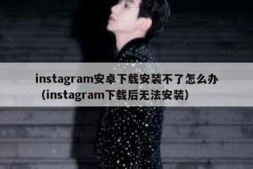 instagram安卓下载安装不了怎么办（instagram下载后无法安装）