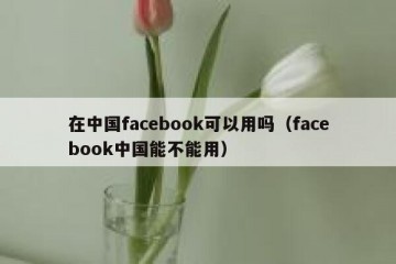 在中国facebook可以用吗（facebook中国能不能用）