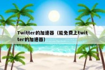 Twitter的加速器（能免费上twitter的加速器）
