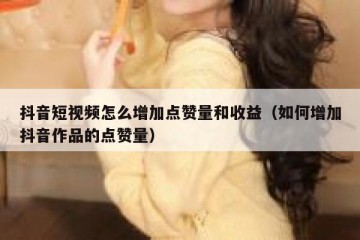 抖音短视频怎么增加点赞量和收益（如何增加抖音作品的点赞量）