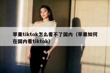 苹果tiktok怎么看不了国内（苹果如何在国内看tiktok）