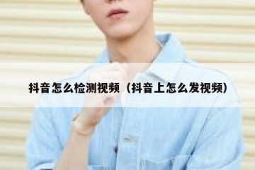 抖音怎么检测视频（抖音上怎么发视频）