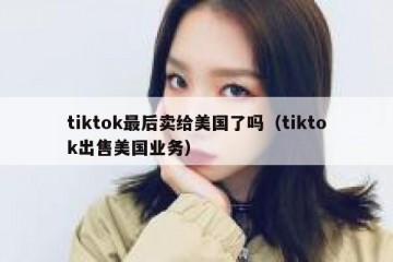 tiktok最后卖给美国了吗（tiktok出售美国业务）