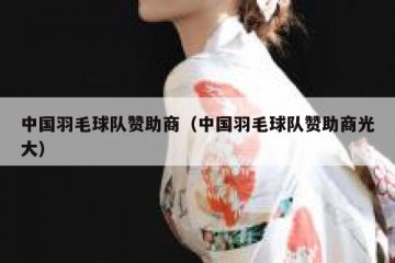 中国羽毛球队赞助商（中国羽毛球队赞助商光大）