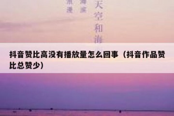 抖音赞比高没有播放量怎么回事（抖音作品赞比总赞少）