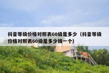 抖音等级价格对照表60级是多少（抖音等级价格对照表60级是多少钱一个）