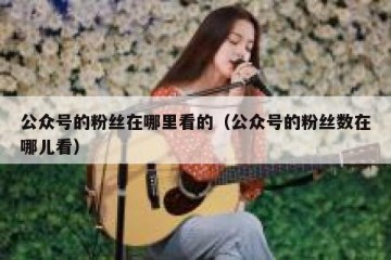 公众号的粉丝在哪里看的（公众号的粉丝数在哪儿看）