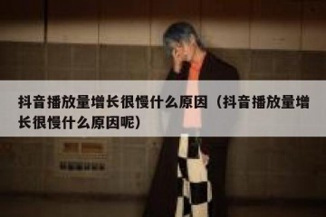 抖音播放量增长很慢什么原因（抖音播放量增长很慢什么原因呢）