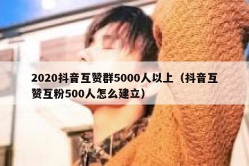 2020抖音互赞群5000人以上（抖音互赞互粉500人怎么建立）