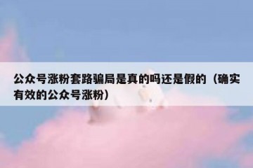 公众号涨粉套路骗局是真的吗还是假的（确实有效的公众号涨粉）