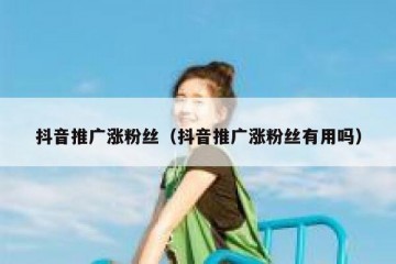 抖音推广涨粉丝（抖音推广涨粉丝有用吗）
