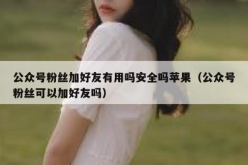 公众号粉丝加好友有用吗安全吗苹果（公众号粉丝可以加好友吗）