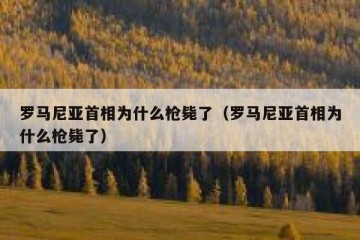 罗马尼亚首相为什么枪毙了（罗马尼亚首相为什么枪毙了）