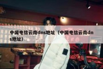 中国电信云南dns地址（中国电信云南dns地址）