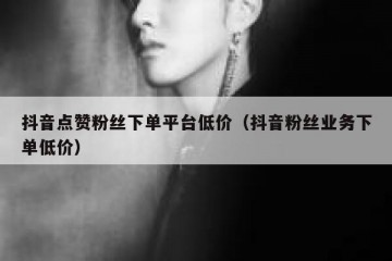 抖音点赞粉丝下单平台低价（抖音粉丝业务下单低价）