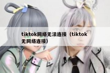 tiktok网络无法连接（tiktok 无网络连接）