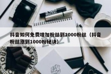 抖音如何免费增加粉丝到1000粉丝（抖音粉丝涨到1000粉秘诀）