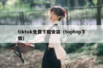 tiktok免费下载安装（toptop下载）