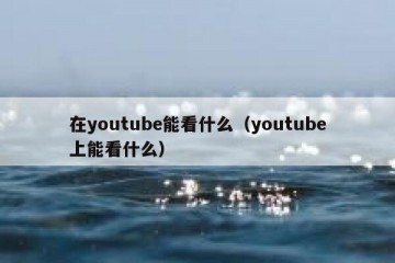 在youtube能看什么（youtube上能看什么）