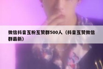 微信抖音互粉互赞群500人（抖音互赞微信群最新）