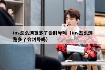 ins怎么浏览多了会封号吗（ins怎么浏览多了会封号吗）