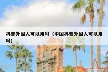抖音外国人可以用吗（中国抖音外国人可以用吗）