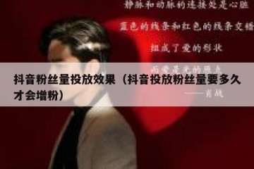 抖音粉丝量投放效果（抖音投放粉丝量要多久才会增粉）