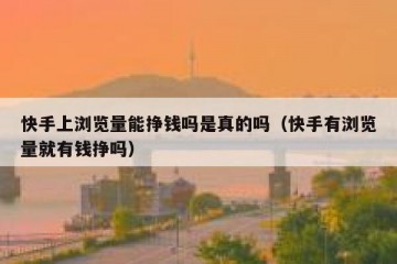 快手上浏览量能挣钱吗是真的吗（快手有浏览量就有钱挣吗）