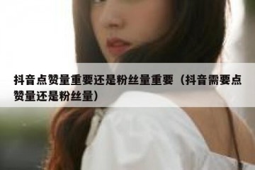 抖音点赞量重要还是粉丝量重要（抖音需要点赞量还是粉丝量）