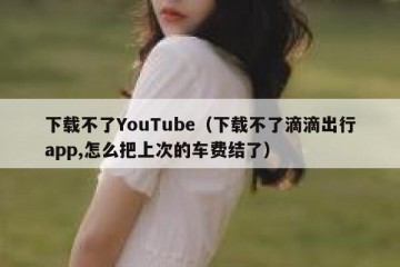 下载不了YouTube（下载不了滴滴出行app,怎么把上次的车费结了）