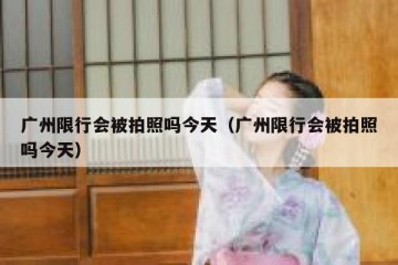 广州限行会被拍照吗今天（广州限行会被拍照吗今天）