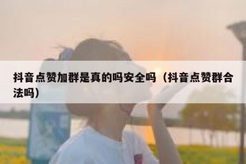 抖音点赞加群是真的吗安全吗（抖音点赞群合法吗）
