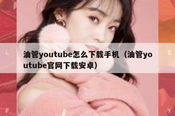 油管youtube怎么下载手机（油管youtube官网下载安卓）