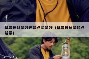 抖音粉丝量好还是点赞量好（抖音粉丝量和点赞量）