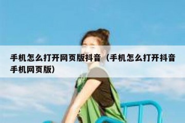 手机怎么打开网页版抖音（手机怎么打开抖音手机网页版）