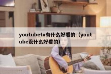 youtubetv有什么好看的（youtube没什么好看的）