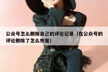 公众号怎么删除自己的评论记录（在公众号的评论删除了怎么恢复）